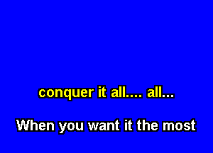 conquer it all.... all...

When you want it the most