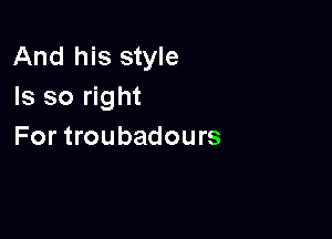 And his style
Is so right

For troubadours