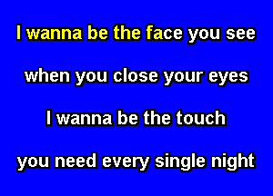 I wanna be the face you see
when you close your eyes
I wanna be the touch

you need every single night