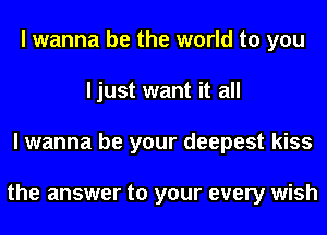 I wanna be the world to you
ljust want it all
I wanna be your deepest kiss

the answer to your every wish