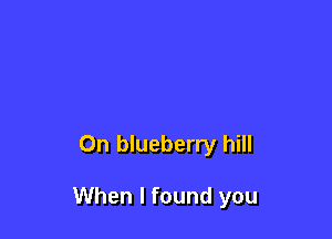 On blueberry hill

When I found you
