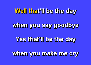 Well that'll be the day
when you say goodbye

Yes that'll be the day

when you make me cry