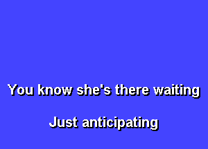 You know she's there waiting

Just anticipating