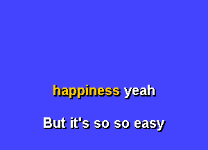 happiness yeah

But it's so so easy