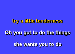 try a little tenderness

Oh you got to do the things

she wants you to do