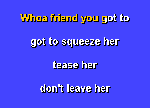 Whoa friend you got to

got to squeeze her
tease her

don't leave her