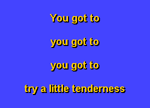 You got to
you got to

you got to

try a little tenderness