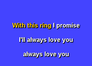 With this ring I promise

I'll always love you

always love you