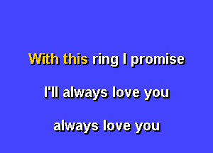 With this ring I promise

I'll always love you

always love you