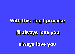 With this ring I promise

I'll always love you

always love you