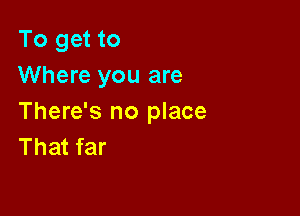 To get to
Where you are

There's no place
That far