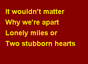 It wouldn't matter
Why we're apart

Lonely miles or
Two stubborn hearts