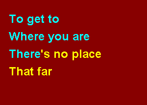 To get to
Where you are

There's no place
That far