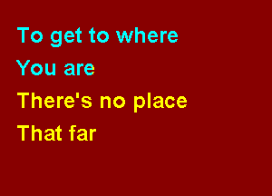 To get to where
You are

There's no place
That far