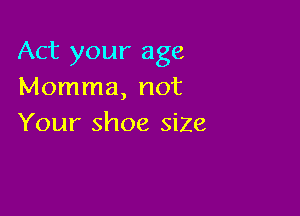 Act your age
Momma, not

Your shoe siZe