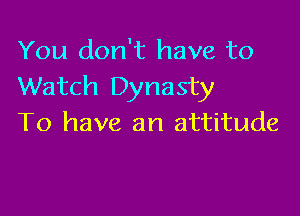 You don't have to
Watch Dynasty

To have an attitude