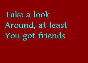 Take a look
Around, at least

You got friends