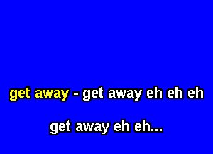 get away - get away eh eh eh

get away eh eh...