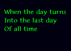 When the day turns
Into the last day

Of all time