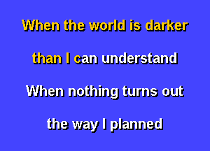 When the world is darker

than I can understand

When nothing turns out

the way I planned