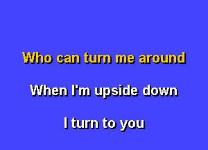 Who can turn me around

When I'm upside down

I turn to you