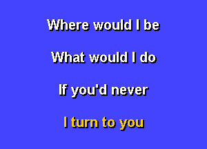 Where would I be
What would I do

If you'd never

I turn to you