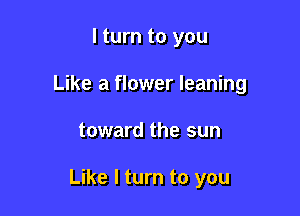 I turn to you
Like a flower leaning

toward the sun

Like I turn to you