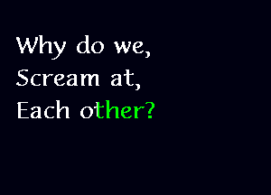 Why do we,
Scream at,

Each other?