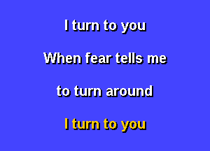 I turn to you
When fear tells me

to turn around

I turn to you