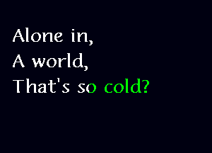 Alone in,
A world,

That's so cold?