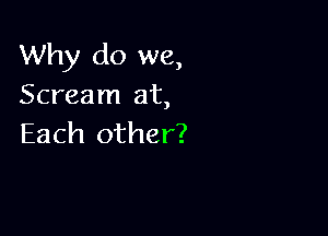 Why do we,
Scream at,

Each other?