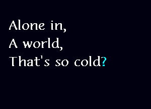 Alone in,
A world,

That's so cold?