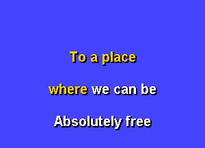 To a place

where we can be

Absolutely free
