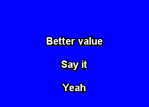Better value

Say it

Yeah