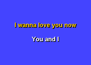 lwanna love you now

You and l