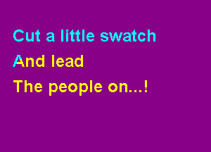 Cut a little swatch
And lead

The people on...!