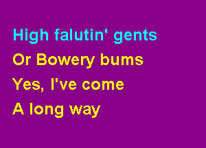 High falutin' gents
Or Bowery bums

Yes, I've come
A long way