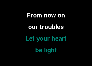 From now on

our troubles

Let your heart
be light
