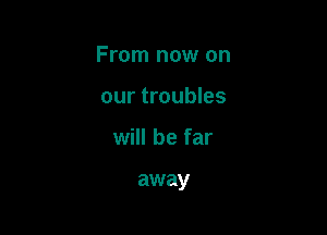 From now on

our troubles
will be far

away