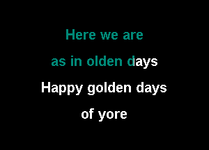 Here we are

as in olden days

Happy golden days

of yore