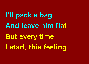 I'll pack a bag
And leave him flat

But every time
I start, this feeling