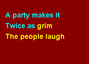 A party makes it
Twice as grim

The people laugh