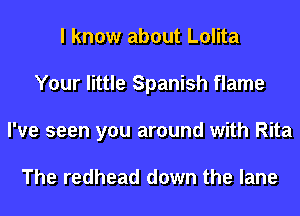 I know about Lolita
Your little Spanish flame
I've seen you around with Rita

The redhead down the lane