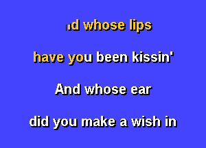 And whose lips
have you been kissin'

And whose ear

And who did you run to