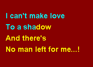 I can't make love
To a shadow

And there's
No man left for me...!