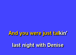 And you were just talkin'

last night with Denise