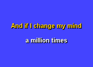 And if I change my mind

a million times