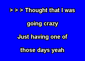 .5 .7. Thought that I was

going crazy

Just having one of

those days yeah