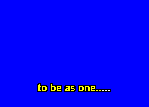 to be as one .....