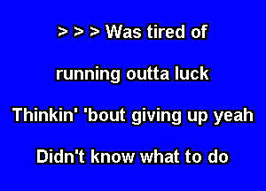 r t Was tired of

running outta luck

Thinkin' 'bout giving up yeah

Didn't know what to do